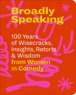 Broadly Speaking 100 Years of Wisecracks, Insights, Retorts & Wisdom from Women in Comedy